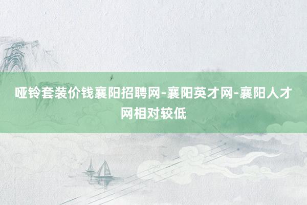 哑铃套装价钱襄阳招聘网-襄阳英才网-襄阳人才网相对较低
