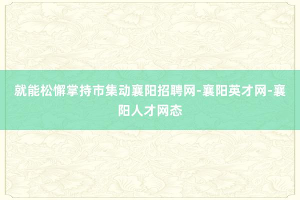 就能松懈掌持市集动襄阳招聘网-襄阳英才网-襄阳人才网态